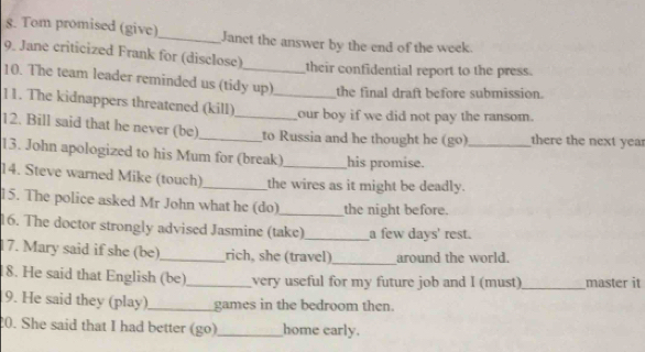 Tom promised (give)_ Janet the answer by the end of the week. 
9. Jane criticized Frank for (disclose) 
their confidential report to the press. 
10. The team leader reminded us (tidy up) the final draft before submission. 
11. The kidnappers threatened (kill)_ 
_our boy if we did not pay the ransom. 
12. Bill said that he never (be)_ to Russia and he thought he (go) there the next year
13. John apologized to his Mum for (break) his promise._ 
14. Steve warned Mike (touch) _the wires as it might be deadly. 
15. The police asked Mr John what he (do)_ the night before. 
16. The doctor strongly advised Jasmine (take)_ a few days' rest. 
_ 
17. Mary said if she (be)_ rich, she (travel) around the world. 
18. He said that English (be)_ very useful for my future job and I (must)_ master it 
9. He said they (play)_ games in the bedroom then. 
20. She said that I had better (go)_ home early.