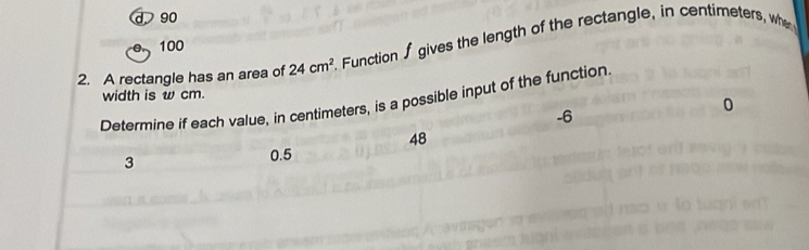 d 90
100
2. A rectangle has an area of 24cm^2. Function ∫ gives the length of the rectangle, in centimeters, whe
width is w cm.
Determine if each value, in centimeters, is a possible input of the function
-6
0
48
3 0.5