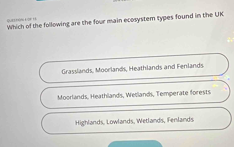 OF 15
Which of the following are the four main ecosystem types found in the UK
Grasslands, Moorlands, Heathlands and Fenlands
Moorlands, Heathlands, Wetlands, Temperate forests
Highlands, Lowlands, Wetlands, Fenlands