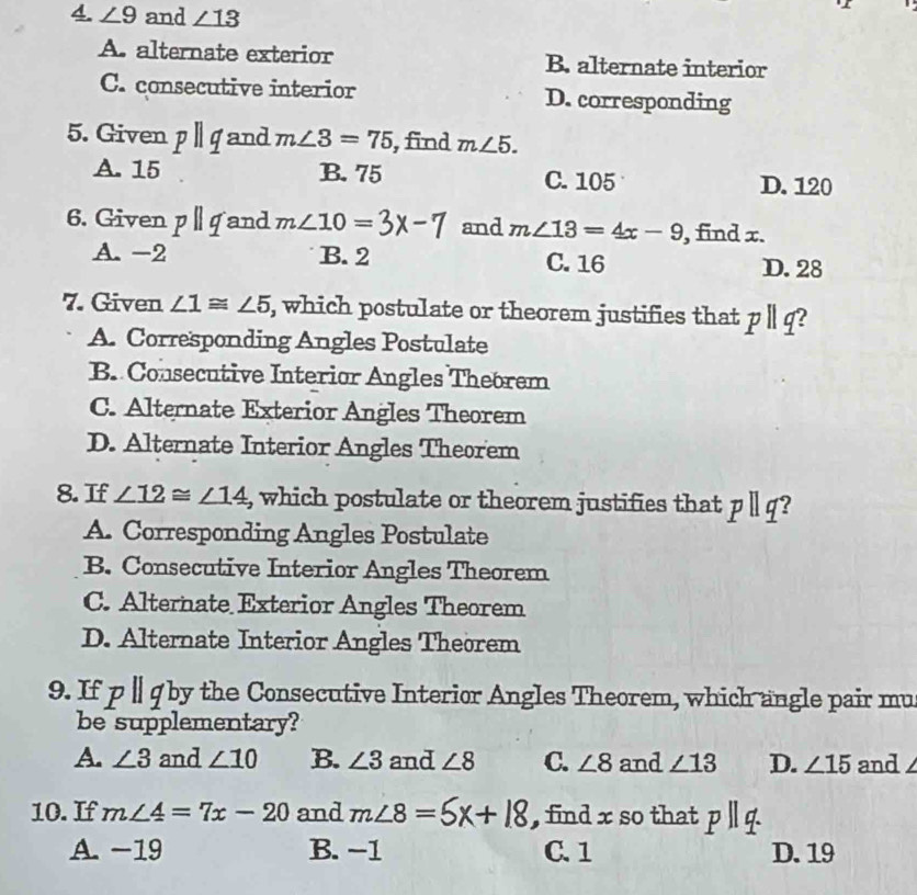 ∠ 9 and ∠ 13
A. alternate exterior B. alternate interior
C. consecutive interior D. corresponding
5. Given pparallel q and m∠ 3=75 , find m∠ 5.
A. 15 B. 75 C. 105 D. 120
6. Given pparallel q and m∠ 10= 3x-7 and m∠ 13=4x-9 , find x.
A. -2 B. 2 C. 16 D. 28
7. Given ∠ 1≌ ∠ 5 , which postulate or theorem justifies that pparallel q 2
A. Corresponding Angles Postulate
B. Consecutive Interior Angles Thebrem
C. Alternate Exterior Angles Theorem
D. Alternate Interior Angles Theorem
8. If ∠ 12≌ ∠ 14 , which postulate or theorem justifies that pparallel q ?
A. Corresponding Angles Postulate
B. Consecutive Interior Angles Theorem
C. Alternate Exterior Angles Theorem
D. Alternate Interior Angles Theorem
9. If p ∥ q by the Consecutive Interior Angles Theorem, which angle pair mu
be supplementary?
A. ∠ 3 and ∠ 10 B. ∠ 3 and ∠ 8 C. ∠ 8 and ∠ 13 D. ∠ 15 and
10. If m∠ 4=7x-20 and m∠ 8=5x+18 , find x so that pparallel q
A. -19 B. −1 C. 1 D. 19