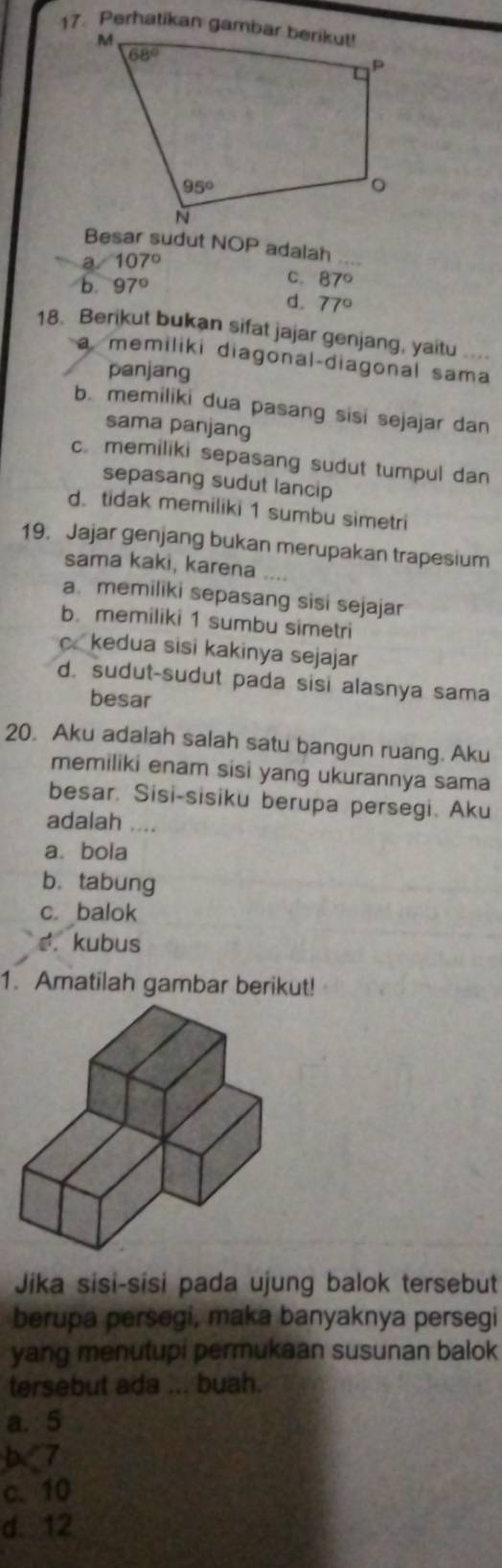 Besar sudut NOP adalah_
a 107°
b. 97°
C. 87°
d. 77°
18. Berikut bukan sifat jajar genjang, yaitu ....
a memiliki diagonal-diagonal sama
panjang
b. memiliki dua pasang sisi sejajar dan
sama panjang
c. memiliki sepasang sudut tumpul dan
sepasang sudut lancip
d. tidak memiliki 1 sumbu simetri
19. Jajar genjang bukan merupakan trapesium
sama kaki, karena_
a. memiliki sepasang sisi sejajar
b. memiliki 1 sumbu simetri
c kedua sisi kakinya sejajar
d. sudut-sudut pada sisi alasnya sama
besar
20. Aku adalah salah satu bangun ruang. Aku
memiliki enam sisi yang ukurannya sama
besar. Sisi-sisiku berupa persegi. Aku
adalah ....
a. bola
b. tabung
c. balok
♂. kubus
1. Amatilah gambar berikut!
Jika sisi-sisi pada ujung balok tersebut
berupa persegi, maka banyaknya persegi
yang menutupi permukaan susunan balok
tersebut ada ... buah.
a. 5
b<7
 c. 10
d. 12