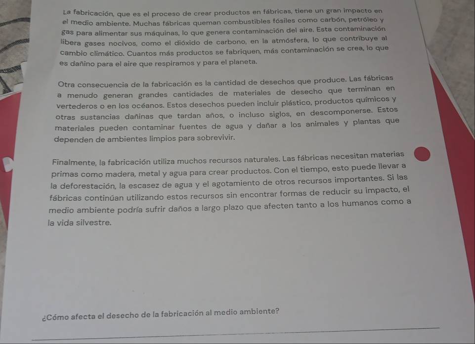 La fabricación, que es el proceso de crear productos en fábricas, tiene un gran impacto en 
el medio ambiente. Muchas fábricas queman combustibles fósiles como carbón, petróleo y 
gas para alimentar sus máquinas, lo que genera contaminación del aire. Esta contaminación 
libera gases nocivos, como el dióxido de carbono, en la atmósfera, lo que contribuye al 
cambio climático. Cuantos más productos se fabriquen, más contaminación se crea, lo que 
es dañino para el aire que respiramos y para el planeta. 
Otra consecuencia de la fabricación es la cantidad de desechos que produce. Las fábricas 
a menudo generan grandes cantidades de materiales de desecho que terminan en 
vertederos o en los océanos. Estos desechos pueden incluir plástico, productos químicos y 
otras sustancias dañinas que tardan años, o incluso siglos, en descomponerse. Estos 
materiales pueden contaminar fuentes de agua y dañar a los animales y plantas que 
dependen de ambientes limpios para sobrevivir. 
Finalmente, la fabricación utiliza muchos recursos naturales. Las fábricas necesitan materias 
primas como madera, metal y agua para crear productos. Con el tiempo, esto puede llevar a 
la deforestación, la escasez de agua y el agotamiento de otros recursos importantes. Si las 
fábricas continúan utilizando estos recursos sin encontrar formas de reducir su impacto, el 
medio ambiente podría sufrir daños a largo plazo que afecten tanto a los humanos como a 
la vida silvestre. 
¿Cómo afecta el desecho de la fabricación al medio ambiente?