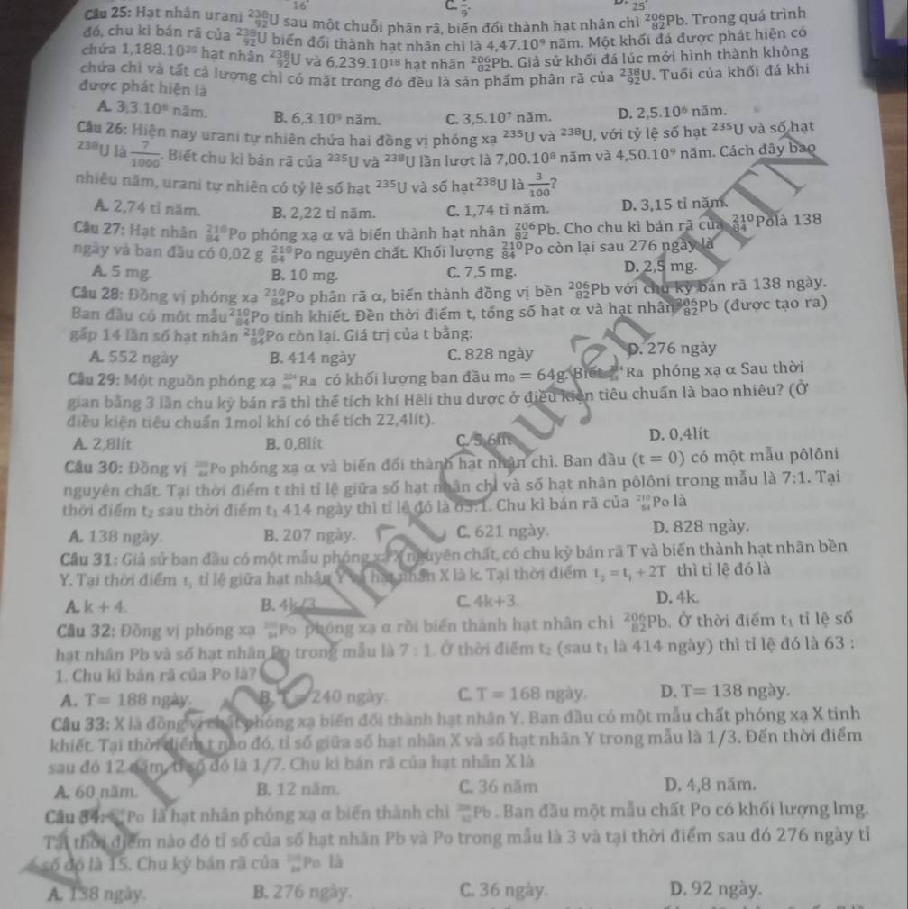 16°
C. frac 9.
25°
Câu 25: Hạt nhân urani beginarrayr 238 92endarray U sau một chuỗi phân rã, biến đổi thành hạt nhân chì ²Pb. Trong quá trình
đó, chu kì bán rā của beginarrayr 238 92endarray J biến đổi thành hạt nhân chỉ là 4,47.10° năm. Một khối đá được phát hiện có
chứa 1,188.10^(20) hạt nhân _(92)^(238)U và 6,239.10^(18) hạt nhân _8282Pb endarray. Giả sử khối đá lúc mới hình thành không
chứa chi và tất cả lượng chỉ có mặt trong đó đều là sản phẩm phân rã của _(92)^(238)U Tuổi của khối đá khi
được phát hiện là 2,5.10^6 năm.
A 3,3.10^8 năm. B. 6,3.10^9 năm, C. 3,5.10^7 năm. D.
Cầu 26: Hiện nay urani tự nhiên chứa hai đồng vị phóng xạ 235U và ²³ªU, với tỷ lệ số hạt 235 U và số hạt
23#1J là  7/1000  * Biết chu kì bán rã của 235 U và 238 U lần lượt là 7,0(.10^8 nǎm và 4,50.10^9 năm. Cách đây bao
nhiêu năm, urani tự nhiên có tỷ lệ số hạt 2 35 O s6hat^(238)U là  3/100  , 
J và
A. 2,74 tỉ năm. B. 2,22 tỉ năm. C. 1,74 tỉ năm. D. 3,15 tỉ năm.
Câu 27: Hạt nhân beginarrayr 210 84endarray Po phóng xạ α và biến thành hạt nhân _(82)^(206)Pb. Cho chu kì bán rã của beginarrayr 210 84endarray Polà 138
ngày và ban đầu có 0,02 g#*Po nguyên chất. Khối lượng beginarrayr 210 84endarray Po còn lại sau 276 ngày là
A. 5 mg. B. 10 mg. C. 7,5 mg.
D. 2,5 mg.
Cầu 28: Đồng vị phóng xa ²12Po phân rã α, biến thành đồng vị bền ²8Pb với chu kỳ bán rã 138 ngày.
Ban đầu có một mẫu²12Po tinh khiết. Đền thời điểm t, tổng số hạt α và hạt nhân 89Pb (được tạo ra)
gấp 14 lần số hạt nhân ²¿Po còn lại. Giá trị của t bằng:
A 552 ngày B. 414 ngày C. 828 ngày D. 276 ngày
Cầu 29: Một nguồn phóng xạ #'Ra có khối lượng ban đầu m_0=64g.Bret **Ra phóng xạ α Sau thời
gian bằng 3 lần chu kỳ bán rã thì thể tích khí Hẽli thu dược ở điều kiên tiêu chuẩn là bao nhiêu? (Ở
điều kiện tiêu chuẩn 1mol khí có thể tích 22,4lít).
A. 2,8lít B. 0,8lít C. 5.6ft D. 0,4lít
Cầu 30: Đồng vị Po phóng xạ α và biến đổi thành hạt nhân chì. Ban đầu (t=0) có một mẫu pôlôni
nguyên chất. Tại thời điểm t thì tỉ lệ giữa số hạt nhân chỉ và số hạt nhân pôlôni trong mẫu là 7:1. Tại
thời điểm tạ sau thời điểm t: 414 ngày thì tỉ lệ đó là 63:1. Chu kì bán rã của 27° Po là
A. 138 ngày. B. 207 ngày. C. 621 ngày. D. 828 ngày.
Cầu 31: Giả sử ban đầu có một mẫu phóng xã X nguyên chất, có chu kỳ bán rã T và biến thành hạt nhân bền
Y. Tại thời điểm 1, tỉ lệ giữa hạt nhân Y và hạt nhân X là k. Tại thời điểm t_2=t_1+2T thì tǐ lệ đó là
A. k+4. B. 4k/3 C. 4k+3. D. 4k.
Câu 32: Đồng vị phóng xạ ³Po phóng xạ α rồi biển thành hạt nhân chỉ _(82)^(206)Pb. Ở thời điểm t_1 tỉ lệ số
hạt nhân Pb và số hạt nhân Po trong mẫu là 7:1 Ở thời điểm t₂ (sau t_1 là 414 ngày) thì tỉ lệ đó là 63 :
1. Chu kĩ bán rã của Po là?
A. T=188 ngày B.      240 ngày C. T=168 ngày. D. T=138ngay.
Câu 33:X X là đồng vi chất phóng xạ biển đối thành hạt nhân Y. Ban đầu có một mẫu chất phóng xạ X tinh
khiết. Tại thời điểm t nào đó, tỉ số giữa số hạt nhân X và số hạt nhân Y trong mẫu là 1/3. Đến thời điểm
sau đó 12 năm, tỉ số đó là 1/7. Chu ki bán rã của hạt nhân X là
A. 60 năm. B, 12 năm. C. 36 năm D. 4,8 năm.
Câu 84:  Po là hạt nhân phóng xạ α biển thành chì _(12)^(201)Pb Ban đầu một mẫu chất Po có khối lượng lmg.
Tái thời điểm nào đó tỉ số của số hạt nhân Pb và Po trong mẫu là 3 và tại thời điểm sau đó 276 ngày tỉ
số đó là 1S. Chu kỳ bán rã của frac 21 24endarray  Po là
A. 138 ngày. B, 276 ngày. C. 36 ngày. D. 92 ngày.