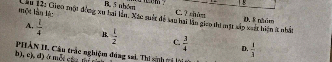 cu nnom ? 8
B. 5 nhóm
một lần là: C. 7 nhóm
Cầu 12: Gieo một đồng xu hai lần. Xác suất đề sau hai lần gieo thì mặt sắp xuất hiện ít nhất
A.  1/4 
D. 8 nhóm
B.  1/2 
C.  3/4 
D.  1/3 
PHÀN II. Câu trắc nghiệm đúng sai. Thí sinh trả lờ
b, c), d ) ở mỗi câu , t ị