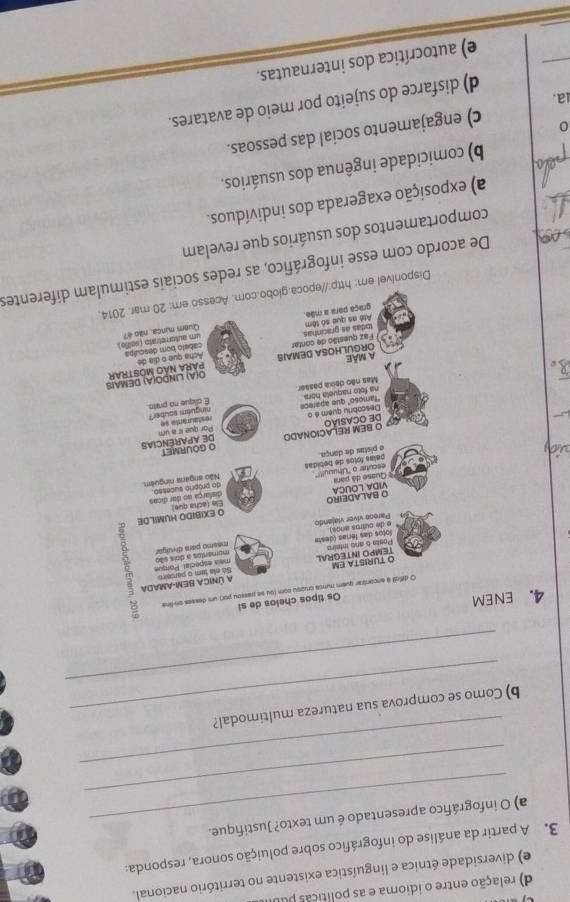 relação entre o idioma e as políticas pu
e) diversidade étnica e linguística existente no território nacional.
3. A partir da análise do infográfico sobre poluição sonora, responda:
_
a) O infográfico apresentado é um texto? Justifique.
_
_
b) Como se comprova sua natureza multimodal?
4. ENEM
Os tipos cheios de si
O diffcil é ancontrar quem nunca cruzsu com (ou se passou por) um desses on-line  B 
A ÚNICA BEM-AMADA Só ela tem o parceiro
O TURISTA EM TEMPO INTEGRAL
masmo para divulgar
Sotos das férias (desta Posta 6 ano inteirs mais especial. Porue mumentos a dois sião
Parese víver viajando
O EXIBIDO HUMILDE Ele facha que
O BALADEIRO VIDA LOUCA
Quase dá para escutar o 'Uhuuul!!" disfarça no dor dicos do próprio sucesso.
pelás folos de bebidas e pistas de dança Não angana ninguêm
O GOURMET DE APARêNCIAs
O BEM RELACIONADO DE OCASiÃO
Descobriu quam é o "famoso" que aparece Por que ir a um r estal mante se
Mas não deixa passor ns foto naquela nor ninguān nguber E oique no prato
ORGULHOSA DEMAIS Q(A) LINDO(A) DEMAIS PARA NÃO MOSTRAR
A Mãe
Faz questão de contar todas as gracinhas. Acha que o día de cabeto bom desculpa
Até as que só têm graça para a mãe. um auterretrvio i seiñe . Quem núnca. não é?
Disponível em: http://epoca.globo.com. Acesso em: 20 mar. 2014.
De acordo com esse infográfico, as redes sociais estimulam diferentes
comportamentos dos usuários que revelam
a) exposição exagerada dos indivíduos.
b) comicidade ingênua dos usuários.
1a. c) engajamento social das pessoas.
d) disfarce do sujeito por meio de avatares.
_
e) autocrítica dos internautas.