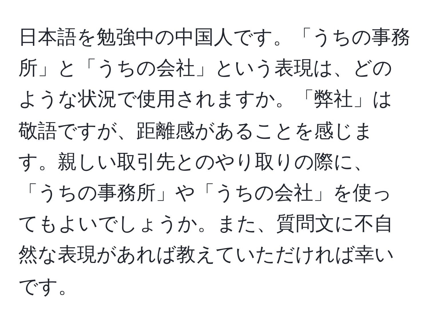 日本語を勉強中の中国人です。「うちの事務所」と「うちの会社」という表現は、どのような状況で使用されますか。「弊社」は敬語ですが、距離感があることを感じます。親しい取引先とのやり取りの際に、「うちの事務所」や「うちの会社」を使ってもよいでしょうか。また、質問文に不自然な表現があれば教えていただければ幸いです。