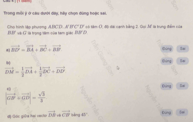 Cau 4 | (1 điểm)
Trong mỗi ý ở câu dưới đây, hãy chọn đúng hoặc sai.
Cho hình lập phương ABCD. A'B'C'D' có tâm O, độ dài cạnh bằng 2. Gọi M là trung điểm của
BB' và G là trọng tâm của tam giác BB'D.
a) vector BD'=vector BA+vector BC+vector BB'. Đúng Sai
b)
Đúng Sai
vector DM= 1/2 vector DA+ 1/2 vector DC+vector DD'.
c)
Đúng Sai
|vector GB'+vector GD|= sqrt(3)/3 .
d) Góc giữa hai vecto vector DB và vector CB' bàng 45°. 
Đúng Sai