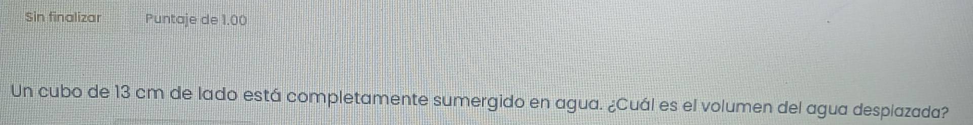 Sin finalizar Puntaje de 1.00
Un cubo de 13 cm de lado está completamente sumergido en agua. ¿Cuál es el volumen del agua desplazada?