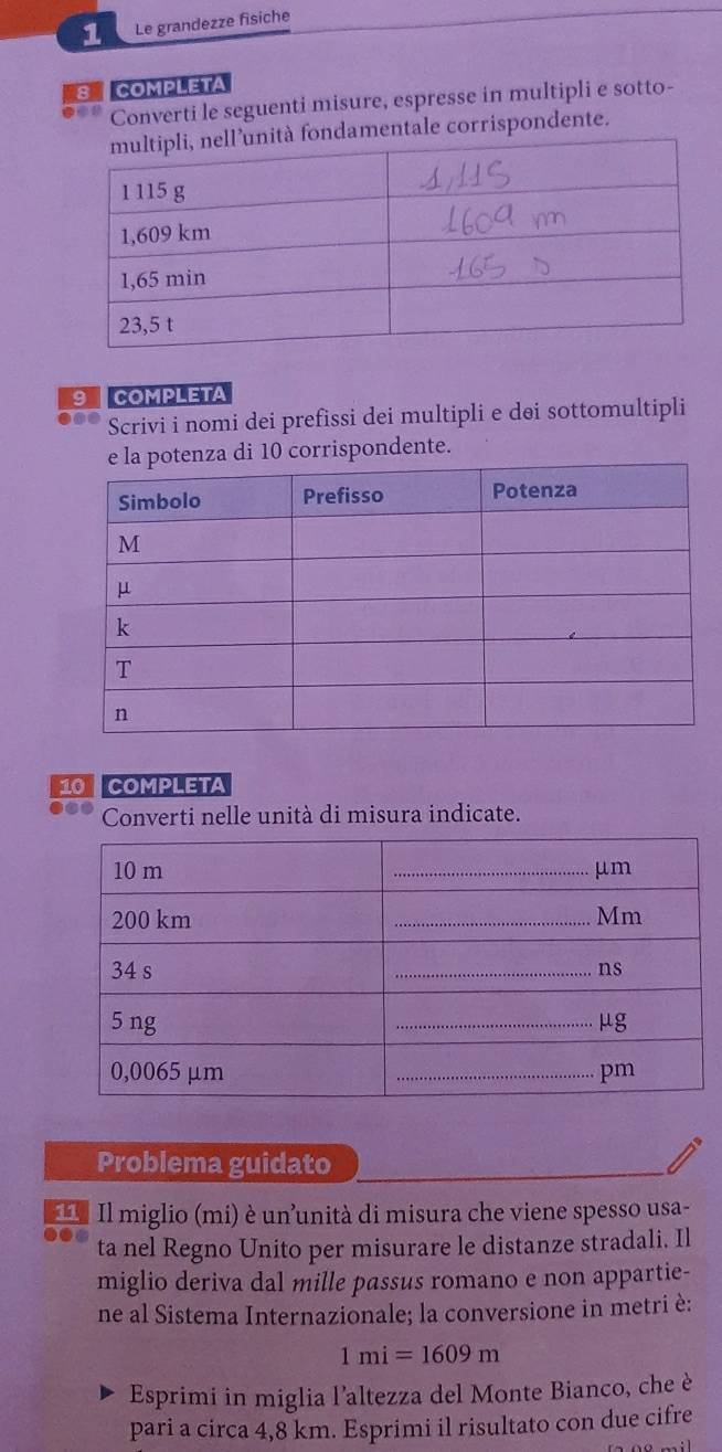 Le grandezze físiche 
8 COMPLETA 
Converti le seguenti misure, espresse in multipli e sotto- 
damentale corrispondente. 
9 COMPLETA 
be Scrivi i nomi dei prefissi dei multipli e dei sottomultipli 
10 corrispondente. 
10 COMPLETA 
Converti nelle unità di misura indicate. 
Problema guidato 
=** Il miglio (mi) è un'unità di misura che viene spesso usa- 
ta nel Regno Unito per misurare le distanze stradali. Il 
miglio deriva dal mille passus romano e non appartie- 
ne al Sistema Internazionale; la conversione in metri è:
1mi=1609m
Esprimi in miglia l'altezza del Monte Bianco, che è 
pari a circa 4,8 km. Esprimi il risultato con due cifre