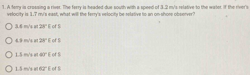 A ferry is crossing a river. The ferry is headed due south with a speed of 3.2 m/s relative to the water. If the river's
velocity is 1.7 m/s east, what will the ferry's velocity be relative to an on-shore observer?
3.6 m/s at 28°E of S
4.9 m/s at 28°E of S
1.5 m/s at 40°E of S
1.5 m/s at 62°E of S