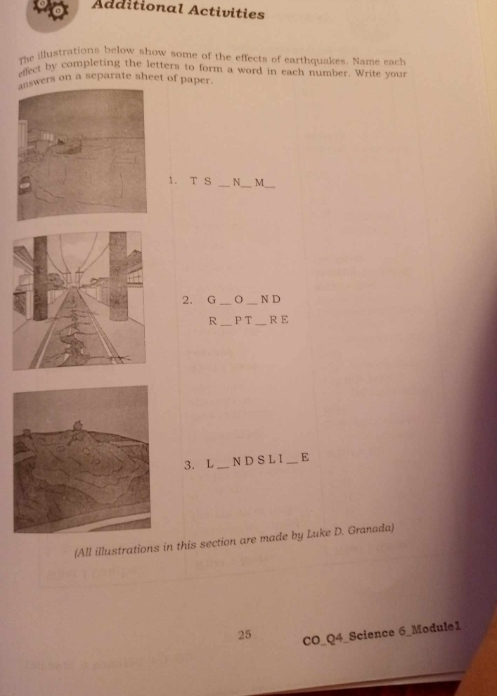 to Additional Activities 
The illustrations below show some of the effects of earthquakes. Name each 
effect by completing the letters to form a word in each number. Write your 
wers on a separate sheet of paper. 
_ 
1. T S _N_ M 
2. G __N D 
R _PT _R E 
3. L _N D S L I _E 
(All illustrations in this section are made by Luke D. Granada) 
25 CO_Q4_Science 6_Module1