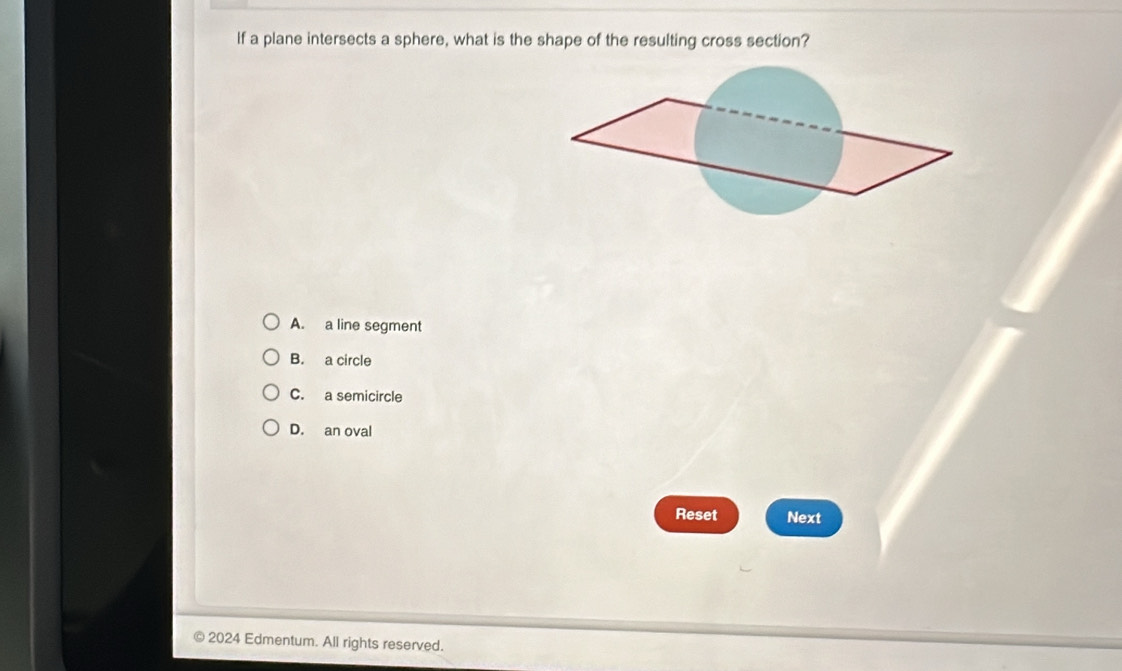 If a plane intersects a sphere, what is the shape of the resulting cross section?
A. a line segment
B. a circle
C. a semicircle
D. an oval
Reset Next
2024 Edmentum. All rights reserved.