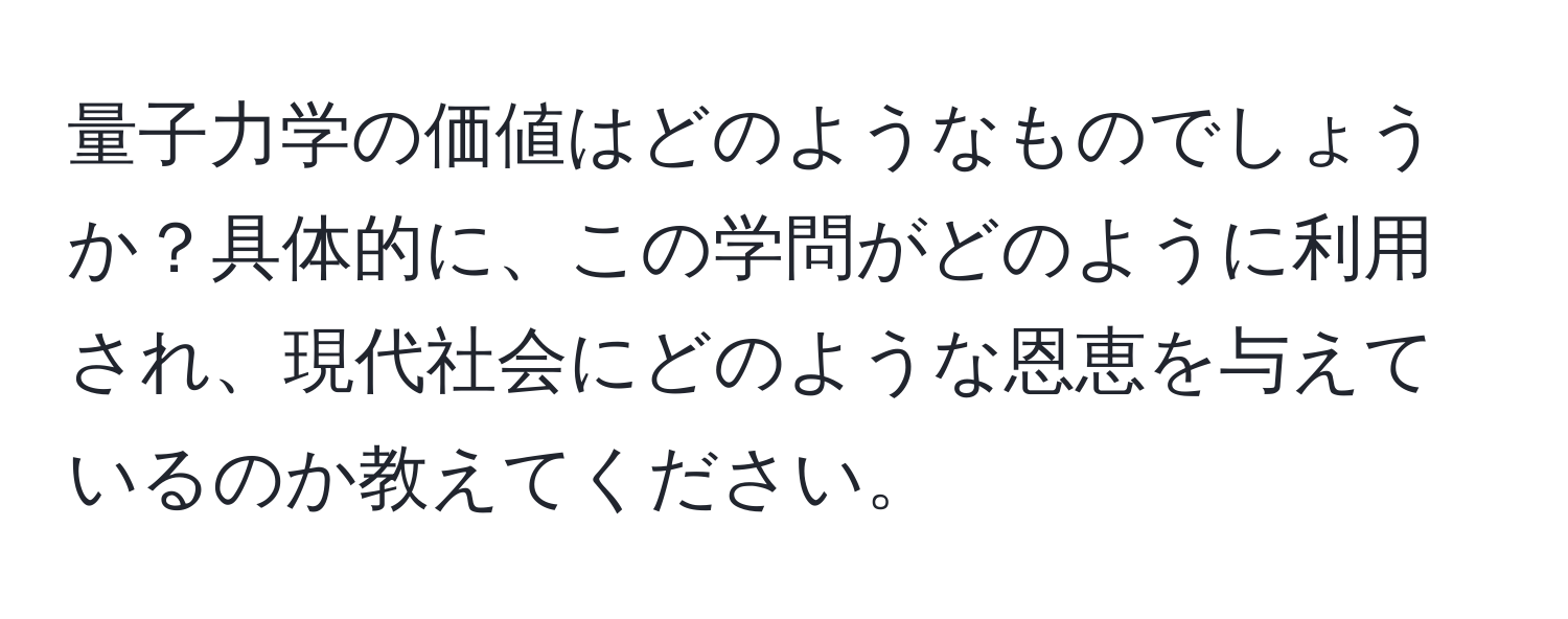 量子力学の価値はどのようなものでしょうか？具体的に、この学問がどのように利用され、現代社会にどのような恩恵を与えているのか教えてください。