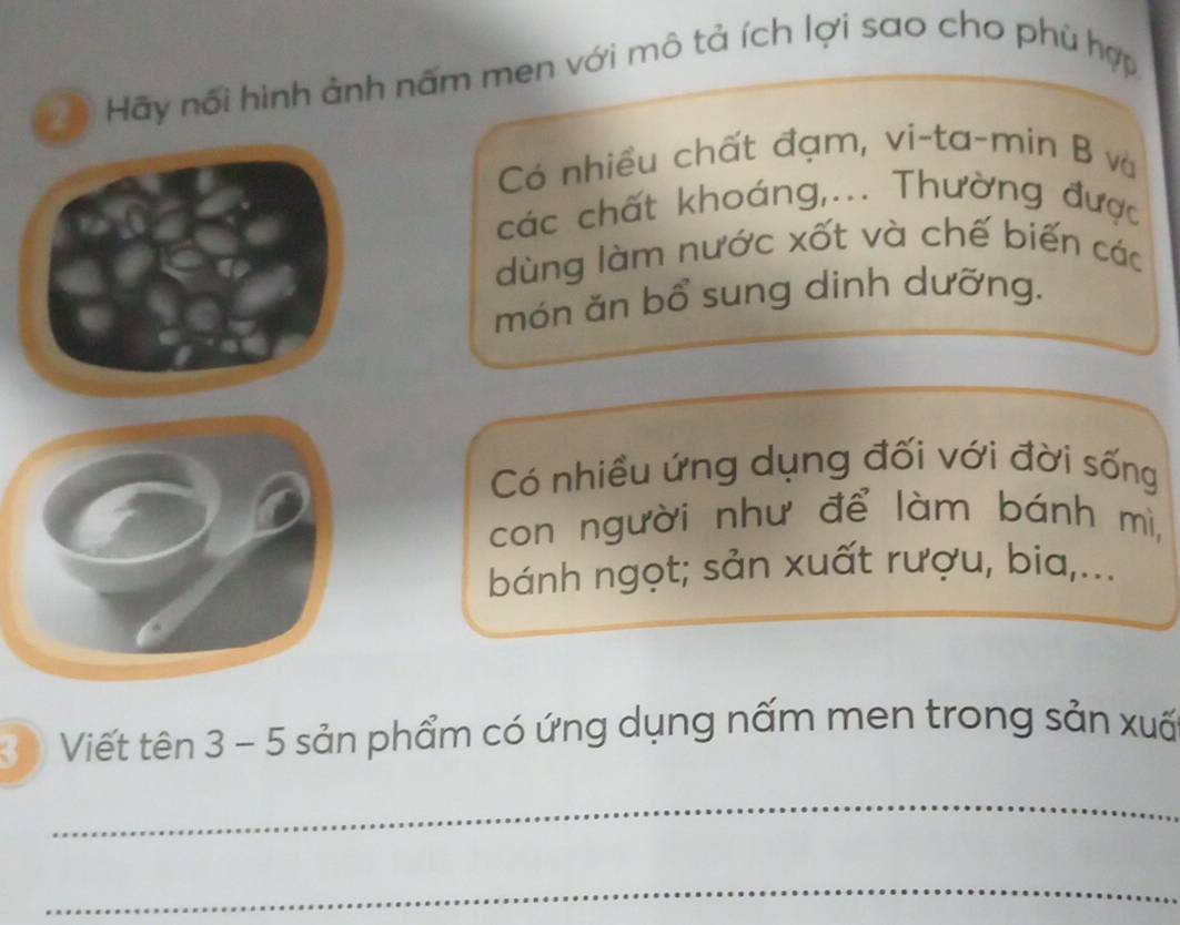 Hãy nổi hình ảnh nấm men với mô tả ích lợi sao cho phù hợp 
Có nhiều chất đạm, vi-ta-min B và 
các chất khoáng,... Thường được 
dùng làm nước xốt và chế biến các 
món ăn bổ sung dinh dưỡng. 
Có nhiều ứng dụng đối với đời sống 
con người như để làm bánh mì, 
bánh ngọt; sản xuất rượu, bia,... 
3 Viết tên 3 - 5 sản phẩm có ứng dụng nấm men trong sản xuấ 
_ 
_