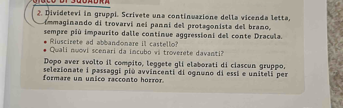 SGOADRA 
2. Dividetevi in gruppi. Scrivete una continuazione della vicenda letta, 
immaginando di trovarvi nei panni del protagonista del brano, 
sempre più impaurito dalle continue aggressioni del conte Dracula. 
Riuscirete ad abbandonare il castello? 
Quali nuovi scenari da incubo vi troverete davanti? 
Dopo aver svolto il compito, leggete gli elaborati di ciascun gruppo, 
selezionate i passaggi più avvincenti di ognuno di essi e uniteli per 
formare un unico racconto horror.