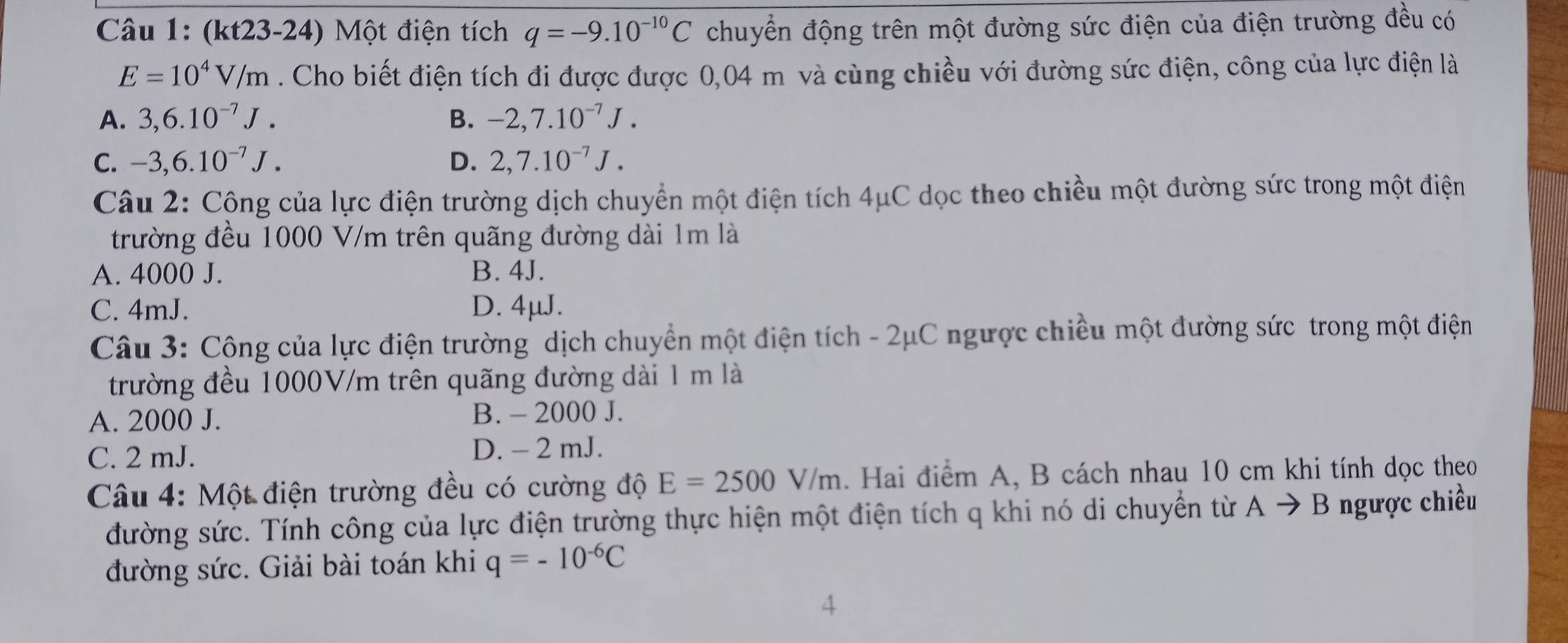 (kt23-24) Một điện tích q=-9.10^(-10)C chuyển động trên một đường sức điện của điện trường đều có
E=10^4V/m. Cho biết điện tích đi được được 0,04 m và cùng chiều với đường sức điện, công của lực điện là
A. 3,6.10^(-7)J. B. -2,7.10^(-7)J.
C. -3,6.10^(-7)J. D. 2,7.10^(-7)J. 
Câu 2: Công của lực điện trường dịch chuyển một điện tích 4μC dọc theo chiều một đường sức trong một điện
trường đều 1000 V/m trên quãng đường dài 1m là
A. 4000 J. B. 4J.
C. 4mJ. D. 4μJ.
Câu 3: Công của lực điện trường dịch chuyển một điện tích - 2μC ngược chiều một đường sức trong một điện
trường đều 1000V/m trên quãng đường dài 1 m là
A. 2000 J. B. - 2000 J.
C. 2 mJ. D. - 2 mJ.
Câu 4: Một điện trường đều có cường độ E=2500V/m. Hai điểm A, B cách nhau 10 cm khi tính dọc theo
đường sức. Tính công của lực điện trường thực hiện một điện tích q khi nó di chuyển từ Ato B ngược chiều
đường sức. Giải bài toán khi q=-10^(-6)C
4