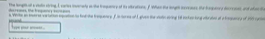 The length of a violin string. I, varies inversely as the frequency of its vibrations, f. When the length incresses, the frequency decresses, and aen th 
decreases, the frequency increases. 
a. Write an inverse variation equation to find the frequency. f, in terms of I, given the violin string 18 inches long mbrates at a trequency of 56 tncles 
Acont 
type your anwer....