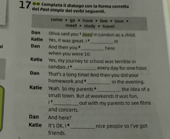 1 7 ª0 completa il dialogo con la forma corretta 
del Past símple dei verbi seguenti. 
come go * have • live • love 
meet • study * travel 
Dan Oliva said you¹ lived in London as a child. 
Katie Yes, it was great. |^z _it! 
Dan And then you _here 
when you were 10. 
Katie Yes, my journey to school was terrible in 
London. 1* _every day for one hour. 
Dan That’s a long time! And then you did your 
homework and " _in the evening. 
Katie Yeah. So my parents _the idea of a 
small town. But at weekends it was fun,
|^7 _ out with my parents to see films 
and concerts. 
Dan And here? 
Katie It's OK. |^8 _ nice people so I’ve got 
friends.