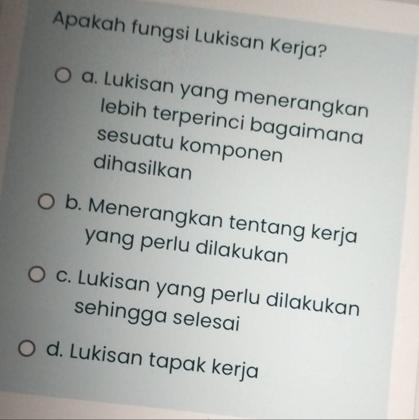 Apakah fungsi Lukisan Kerja?
a. Lukisan yang menerangkan
lebih terperinci bagaimana
sesuatu komponen
dihasilkan
b. Menerangkan tentang kerja
yang perlu dilakukan
c. Lukisan yang perlu dilakukan
sehingga selesai
d. Lukisan tapak kerja