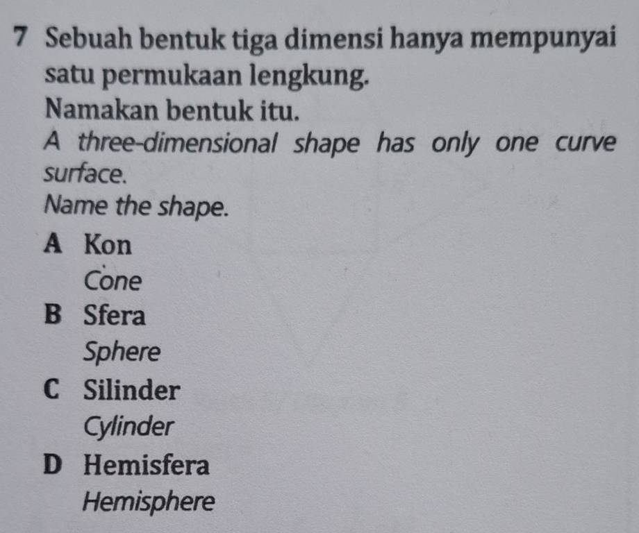 Sebuah bentuk tiga dimensi hanya mempunyai
satu permukaan lengkung.
Namakan bentuk itu.
A three-dimensional shape has only one curve
surface.
Name the shape.
A Kon
Cone
B Sfera
Sphere
C Silinder
Cylinder
D Hemisfera
Hemisphere