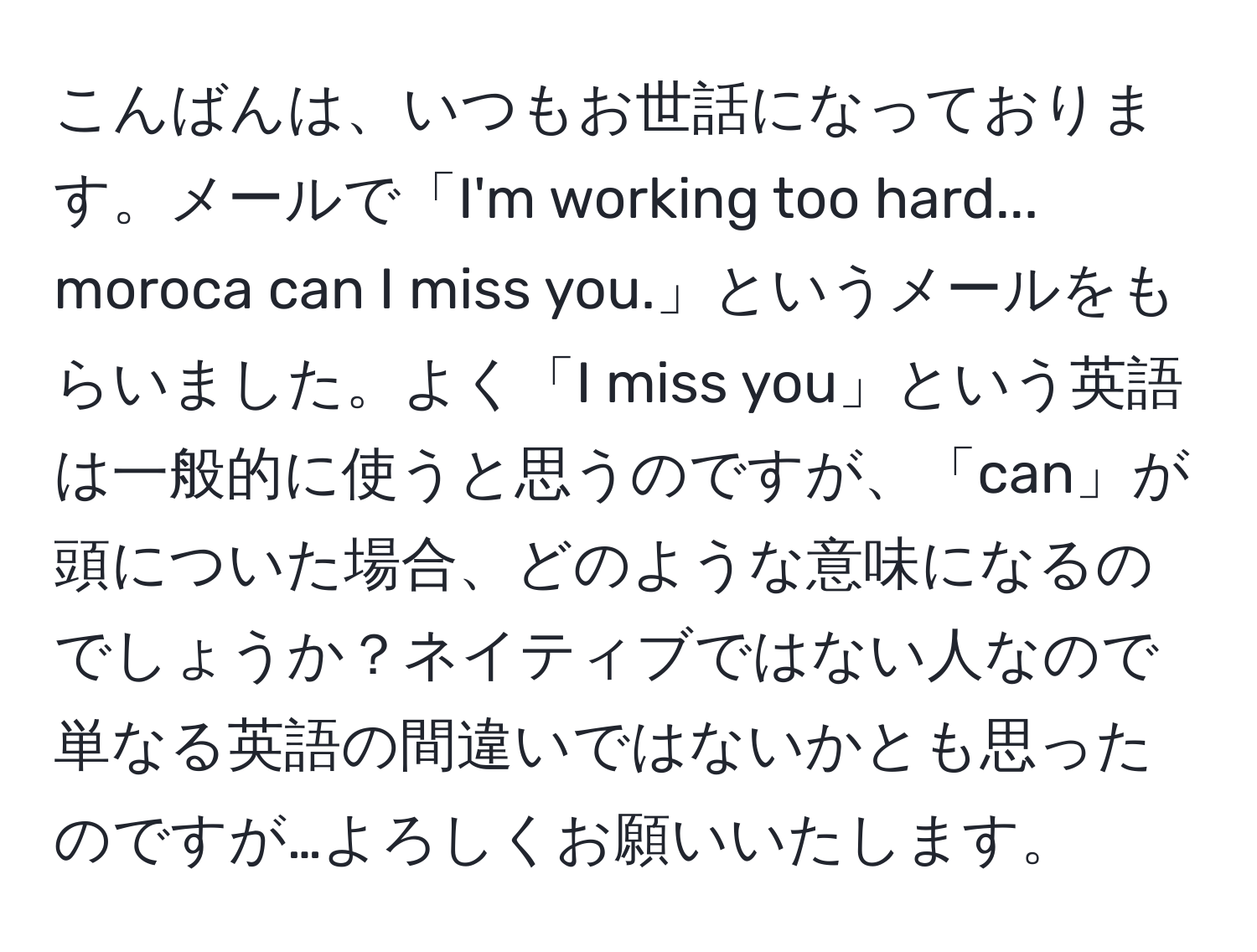 こんばんは、いつもお世話になっております。メールで「I'm working too hard... moroca can I miss you.」というメールをもらいました。よく「I miss you」という英語は一般的に使うと思うのですが、「can」が頭についた場合、どのような意味になるのでしょうか？ネイティブではない人なので単なる英語の間違いではないかとも思ったのですが…よろしくお願いいたします。