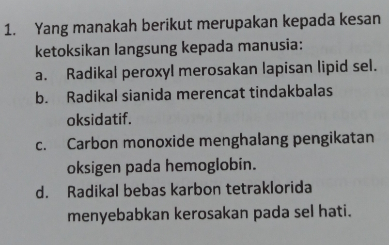 Yang manakah berikut merupakan kepada kesan
ketoksikan langsung kepada manusia:
a. Radikal peroxyl merosakan lapisan lipid sel.
b. Radikal sianida merencat tindakbalas
oksidatif.
c. Carbon monoxide menghalang pengikatan
oksigen pada hemoglobin.
d. Radikal bebas karbon tetraklorida
menyebabkan kerosakan pada sel hati.