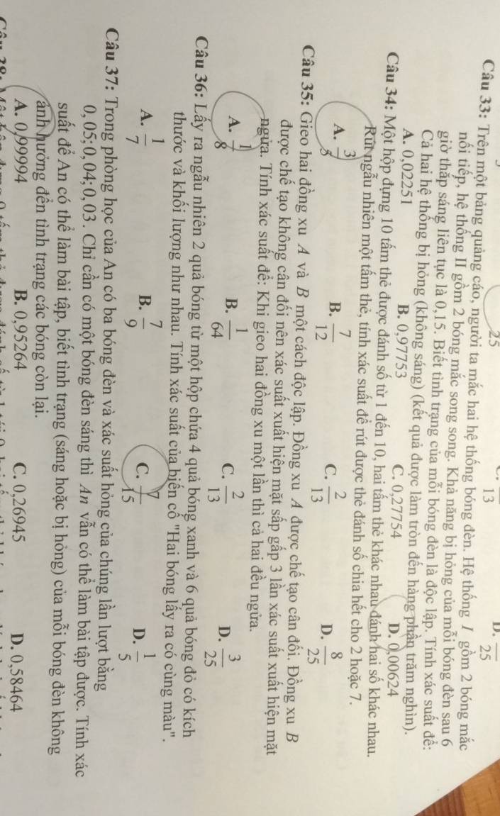 25
13
D. overline 25
Câu 33: Trên một bảng quảng cáo, người ta mắc hai hệ thống bóng đèn. Hệ thống / gồm 2 bóng mắc
nổi tiếp, hệ thống II gồm 2 bóng mắc song song. Khả năng bị hỏng của mỗi bóng đèn sau 6
giờ thắp sáng liên tục là 0,15. Biết tình trang của mỗi bóng đèn là độc lập. Tính xác suất để:
Cả hai hệ thống bị hỏng (không sáng) (kết quả được làm tròn đến hàng phần trăm nghìn).
A. 0,02251 B. 0,97753 C. 0,27754
D. 0,00624
Câu 34: Một hộp đựng 10 tấm thẻ được đánh số từ 1 đến 10, hai tấm thẻ khác nhau đánh hai số khác nhau.
Rút ngẫu nhiên một tấm thẻ, tính xác suất để rút được thẻ đánh số chia hết cho 2 hoặc 7.
A.  3/5  B.  7/12  C.  2/13  D.  8/25 
Câu 35: Gieo hai đồng xu A và B một cách độc lập. Đồng xu A được chế tạo cân đối. Đồng xu B
được chế tạo không cân đối nên xác suất xuất hiện mặt sấp gấp 3 lần xác suất xuất hiện mặt
ngửa. Tính xác suất để: Khi gieo hai đồng xu một lần thì cả hai đều ngửa.
A.  1/8   1/64   2/13   3/25 
B.
C.
D.
Câu 36: Lấy ra ngẫu nhiên 2 quả bóng từ một hộp chứa 4 quả bóng xanh và 6 quả bóng đỏ có kích
thước và khối lượng như nhau. Tính xác suất của biển cố "Hai bóng lấy ra có cùng màu".
A.  1/7   7/9  C.  7/15  D.  1/5 
B.
Câu 37: Trong phòng học của An có ba bóng đèn và xác suất hỏng của chúng lần lượt bằng
0,05;0,04;0,03. Chỉ cần có một bóng đèn sáng thì An vẫn có thể làm bài tập được. Tính xác
suất để An có thể làm bài tập, biết tình trạng (sáng hoặc bị hỏng) của mỗi bóng đèn không
ánh hưởng đền tình trạng các bóng còn lại.
A. 0,99994 B. 0,95264 C. 0,26945 D. 0,58464