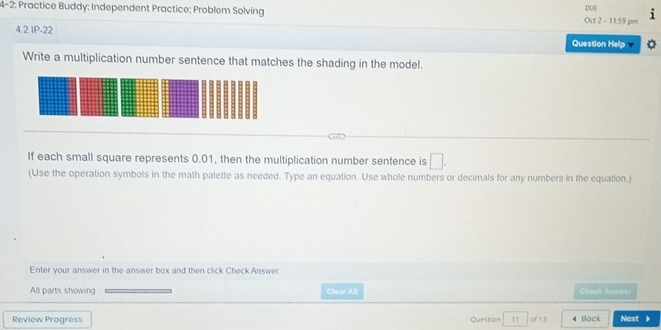 4-2: Practice Buddy: Independent Practice; Problem Solving Oct 2 - 11:59 pm DUE 
4.2.1P-22 
Question Help 
Write a multiplication number sentence that matches the shading in the model. 
If each small square represents 0.01, then the multiplication number sentence is □. 
(Use the operation symbols in the math palette as needed. Type an equation. Use whole numbers or decimals for any numbers in the equation.) 
Enter your answer in the answer box and then click Check Answer 
All parts showing Clear Jl Check Anseor 
Review Progress Question 11 of 13 Back Next 》