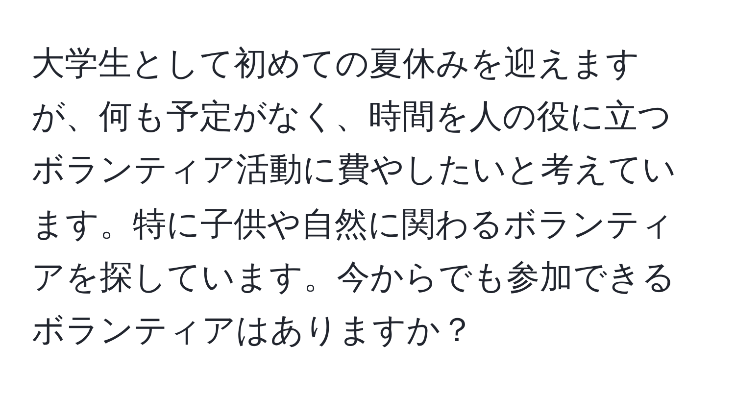 大学生として初めての夏休みを迎えますが、何も予定がなく、時間を人の役に立つボランティア活動に費やしたいと考えています。特に子供や自然に関わるボランティアを探しています。今からでも参加できるボランティアはありますか？