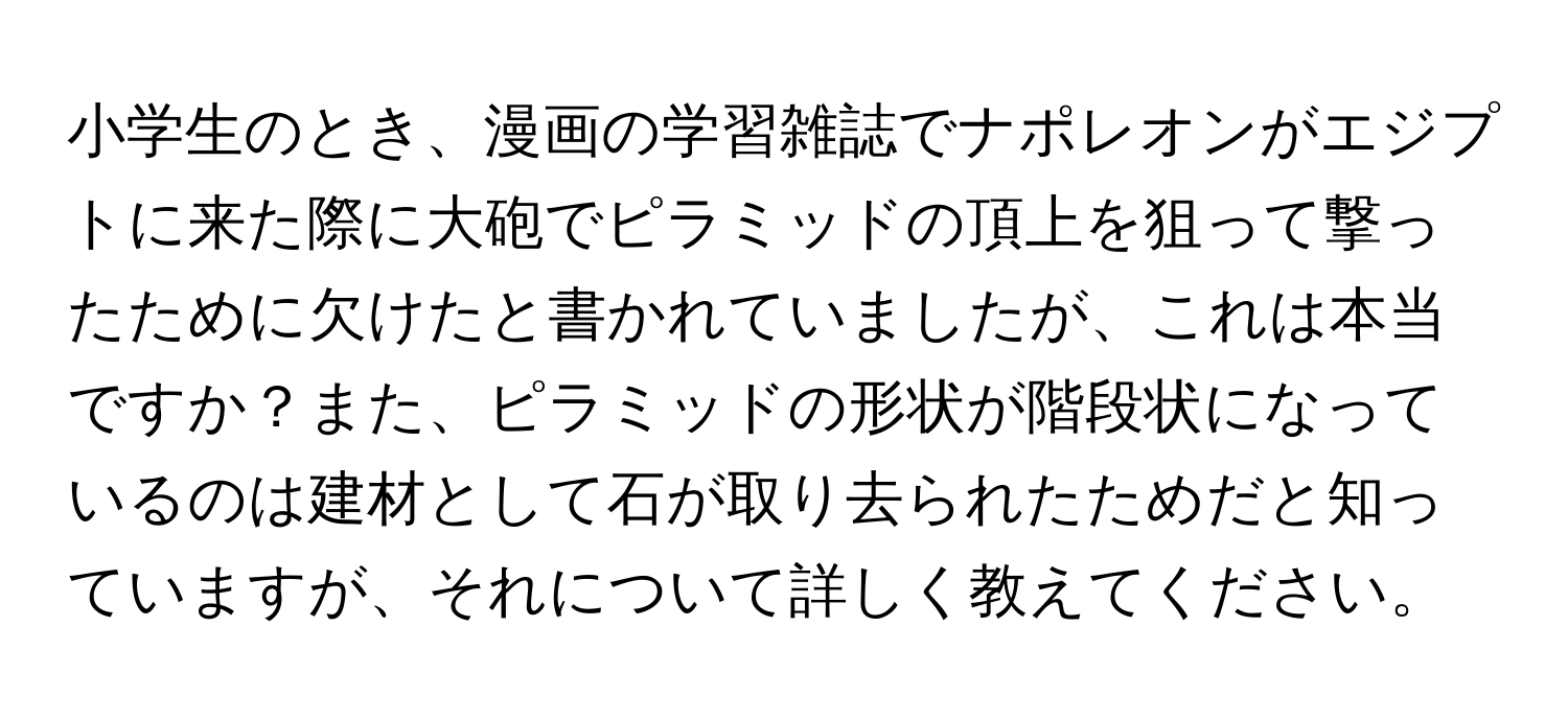 小学生のとき、漫画の学習雑誌でナポレオンがエジプトに来た際に大砲でピラミッドの頂上を狙って撃ったために欠けたと書かれていましたが、これは本当ですか？また、ピラミッドの形状が階段状になっているのは建材として石が取り去られたためだと知っていますが、それについて詳しく教えてください。