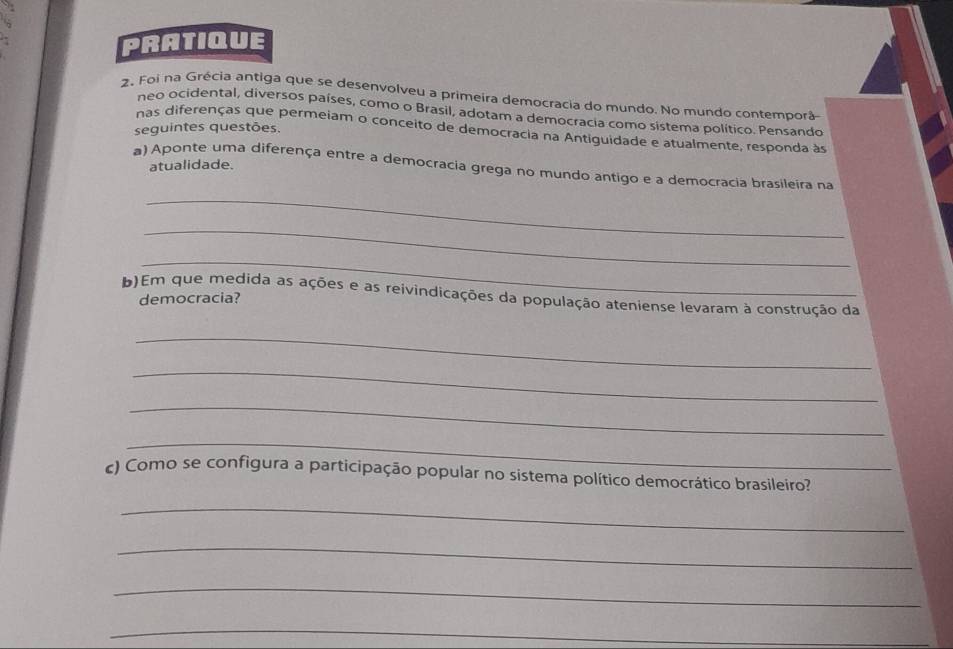 PRATIQUE 
2. Foi na Grécia antiga que se desenvolveu a primeira democracia do mundo. No mundo contemporã 
neo ocidental, diversos países, como o Brasil, adotam a democracia como sistema político. Pensando 
seguintes questões. 
nas diferenças que permeiam o conceito de democracia na Antiguidade e atualmente, responda às 
atualidade. 
a) Aponte uma diferença entre a democracia grega no mundo antigo e a democracia brasileira na 
_ 
_ 
_ 
b)Em que medida as ações e as reivindicações da população ateniense levaram à construção da 
democracia? 
_ 
_ 
_ 
_ 
c) Como se configura a participação popular no sistema político democrático brasileiro? 
_ 
_ 
_ 
_