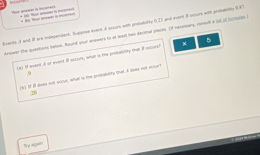 Incorrect 
Your answer is incorrect. 
(a): Your answer is incorrect. 
(b): Your answer is incorrect. 
Events A and B are independent. Suppose event A occurs with probability 0.23 and event B occurs with probability 0.87
Answer the questions below. Round your answers to at least two decimal places. (If necessary, consult a list of formulas.) 
(a) If event A or event B occurs, what is the probability that B occurs? × 5
9 
(b) If B does not occur, what is the probability that A does not occur? 
.20 
© 2024 McGraw H 
Try again