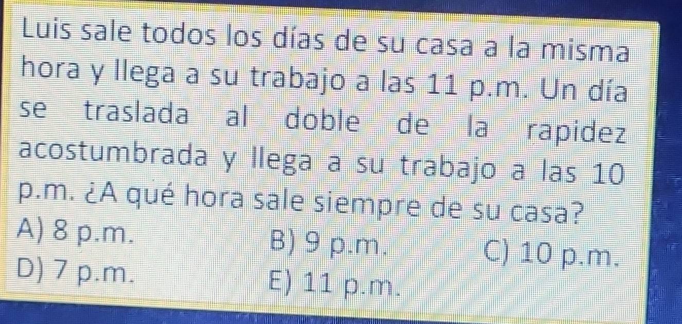 Luis sale todos los días de su casa a la misma
hora y llega a su trabajo a las 11 p.m. Un día
se traslada al doble de la rapidez
acostumbrada y llega a su trabajo a las 10
p.m. ¿A qué hora sale siempre de su casa?
A) 8 p.m. B) 9 p.m.
C) 10 p.m.
D) 7 p.m. E) 11 p.m.