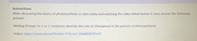 Instructions 
After discussing the basics of photosynthesis in class today and watching the video linked below in class answer the following 
prompt. 
Writing Prompt: In 1 or 2 sentences describe the role of chloroplasts in the process of photosynthesis 
Video: https:/youtu.be/eo5XndJaz-Y?si=za1_K6pBDEVE1ol1