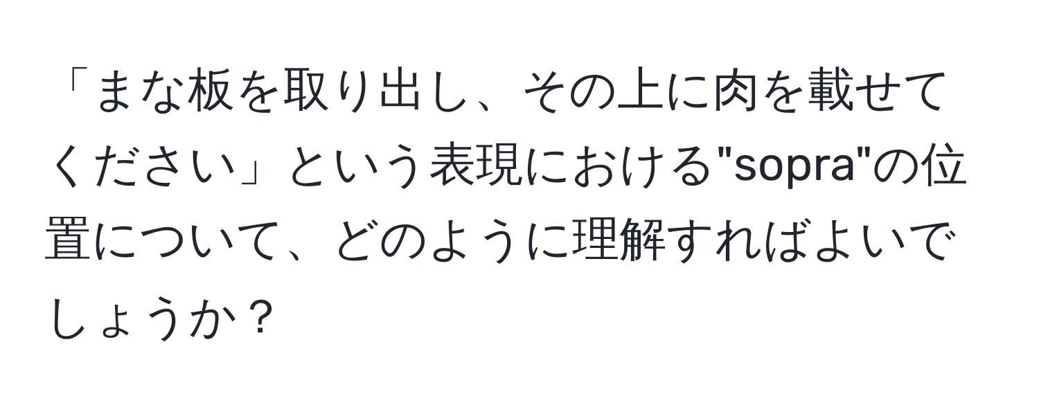 「まな板を取り出し、その上に肉を載せてください」という表現における"sopra"の位置について、どのように理解すればよいでしょうか？