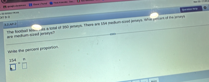 google cla suoorn Clever 1 Portal Post Atandee 200 
ov 23 - 1 159 p 
Question Help 。 
−22 301237 1R6 
DT 3−2 
The football team has a total of 350 jerseys. There are 154 medium-sized jerseys. What percent of the jerseys 
3.2.AP-2 
are medium-sized jerseys? 
Write the percent proportion.
 154/□  = n/□  