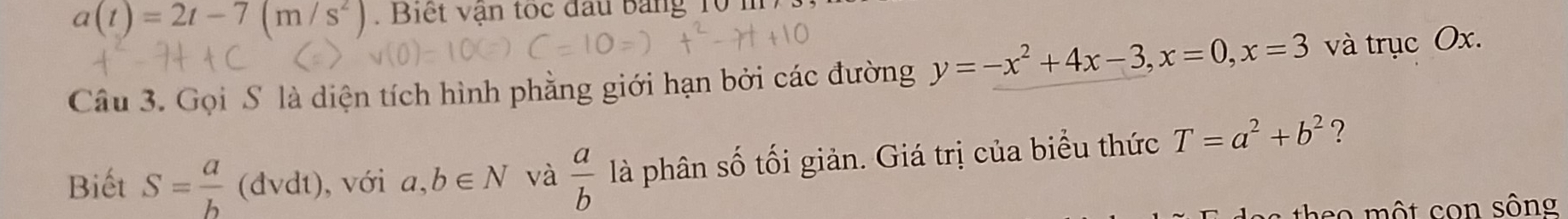 a(t)=2t-7(m/s^2). Biết vận toc đấu bảng 10 m
Câu 3. Gọi S là diện tích hình phằng giới hạn bởi các đường y=-x^2+4x-3, x=0, x=3 và trục Ox. 
Biết S= a/b  (đvdt), với a,b∈ N và  a/b  là phân số tối giản. Giá trị của biểu thức T=a^2+b^2 ?