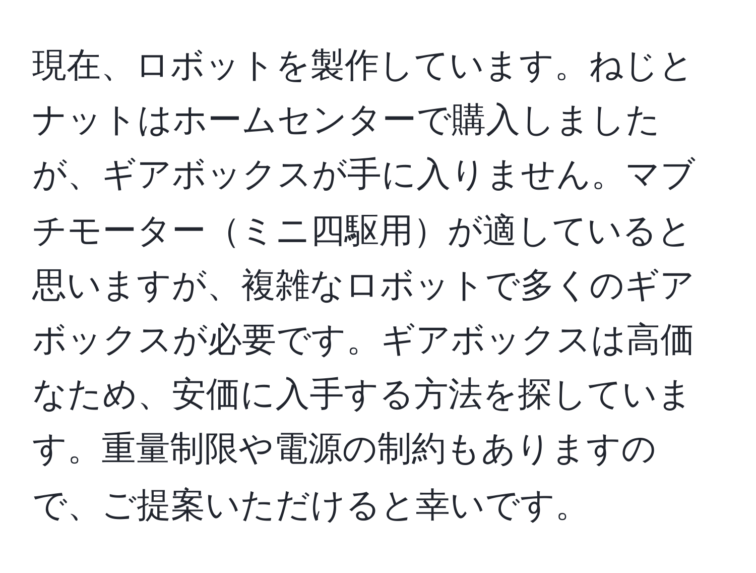 現在、ロボットを製作しています。ねじとナットはホームセンターで購入しましたが、ギアボックスが手に入りません。マブチモーターミニ四駆用が適していると思いますが、複雑なロボットで多くのギアボックスが必要です。ギアボックスは高価なため、安価に入手する方法を探しています。重量制限や電源の制約もありますので、ご提案いただけると幸いです。