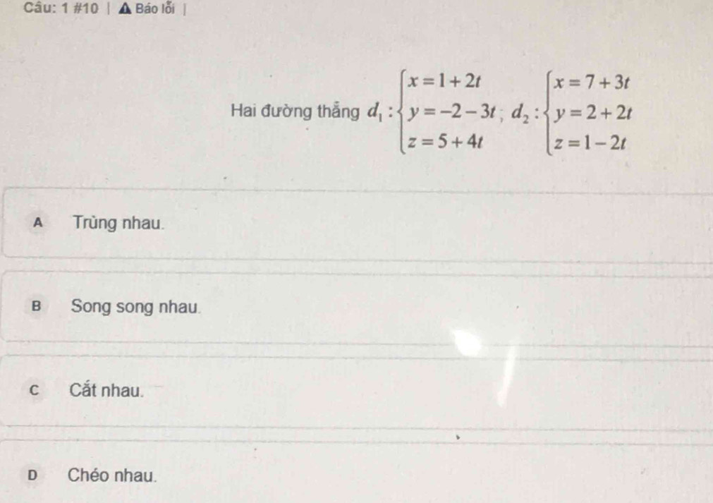 1 #10 . Báo lỗi
Hai đường thẳng d_1:beginarrayl x=1+2t y=-2-3t,d_2:beginarrayl x=7+3t y=2+2t z=1-2tendarray.
A Trùng nhau.
B Song song nhau.
c Cắt nhau.
D Chéo nhau.