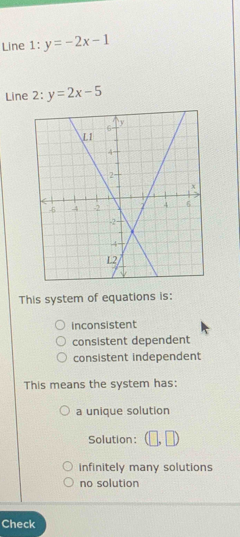 Line 1: y=-2x-1
Line 2: y=2x-5
This system of equations is:
inconsistent
consistent dependent
consistent independent
This means the system has:
a unique solution
Solution: (□ ,□ )
infinitely many solutions
no solution
Check