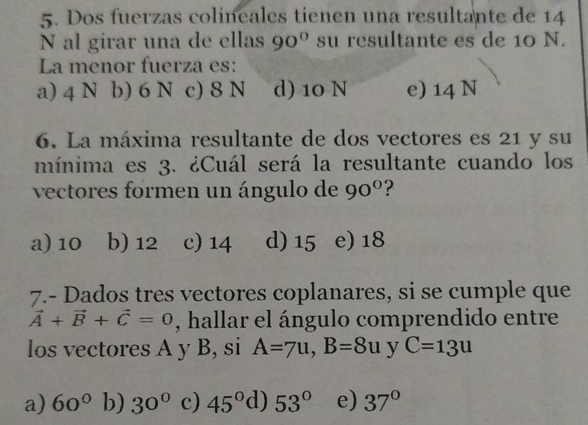 Dos fuerzas colineales tienen una resultante de 14
N al girar una de ellas 90° su resultante es de 10 N.
La menor fuerza es:
a) 4 N b) 6 N c) 8 N d) 10 N e) 14 N
6. La máxima resultante de dos vectores es 21 y su
mínima es 3. ¿Cuál será la resultante cuando los
vectores formen un ángulo de 90° ?
a) 10 b) 12 c) 14 d) 15 e) 18
7.- Dados tres vectores coplanares, si se cumple que
vector A+vector B+vector C=0 , hallar el ángulo comprendido entre
los vectores A y B, si A=7u, B=8u y C=13u
a) 60° b) 30° c) 45° d) 53° e) 37°