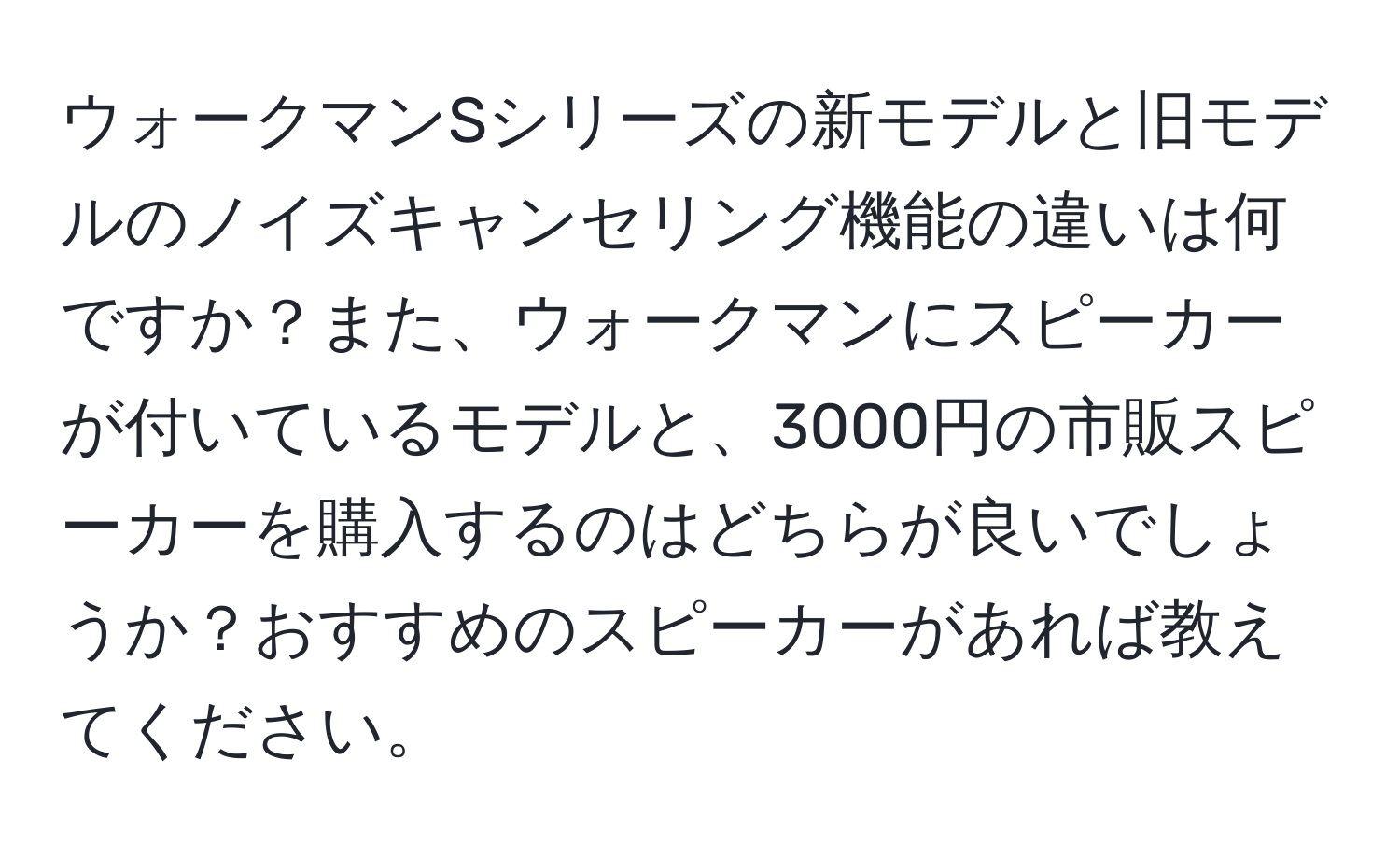 ウォークマンSシリーズの新モデルと旧モデルのノイズキャンセリング機能の違いは何ですか？また、ウォークマンにスピーカーが付いているモデルと、3000円の市販スピーカーを購入するのはどちらが良いでしょうか？おすすめのスピーカーがあれば教えてください。