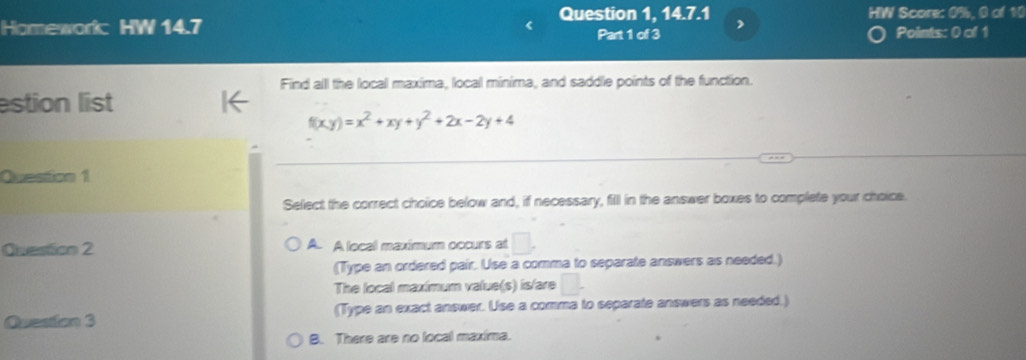 Question 1, 14.7.1 HW Score: 0%, 0 of 10
Homework HW 14.7 Part 1 of 3 , Points: 0 of 1
Find alll the local maxima, local minima, and saddle points of the function.
estion list
f(xy)=x^2+xy+y^2+2x-2y+4
Quesion 1
Select the correct choice below and, if necessary, fill in the answer boxes to complete your choice.
Questtion 2 A. A local maximum occurs at □.
(Type an ordered pair. Use a comma to separate answers as needed.)
The local maxímum value(s) is/are □ . 
Quesion 3 (Type an exact answer. Use a comma to separate answers as needed.)
B. There are no local maxima.