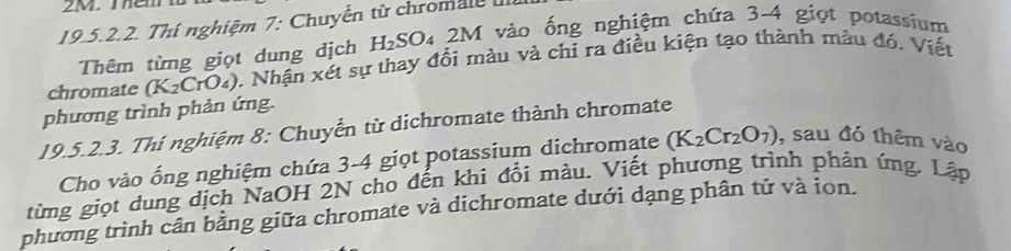 2M. Thêm1 
19.5.2.2. Thí nghiệm 7: Chuyển từ chromale 
Thêm từng giọt dung dịch H_2SO_4 a 2M vào ống nghiệm chứa 3-4 giọt potassium 
chromate (K_2 CrO4), Nhận xét sự thay đổi màu và chỉ ra điều kiện tạo thành màu đó, Viết 
phương trình phản ứng. 
19.5.2.3. Thi nghiệm 8: Chuyển từ dichromate thành chromate 
Cho vào ống nghiệm chứa 3-4 giọt potassium dichromate (K_2Cr_2O_7) , sau đó thêm vào 
từng giọt dung dịch NaOH 2N cho đến khi đổi màu. Viết phương trình phản ứng. Lập 
phương trình cân bằng giữa chromate và dichromate dưới dạng phân tử và ion.