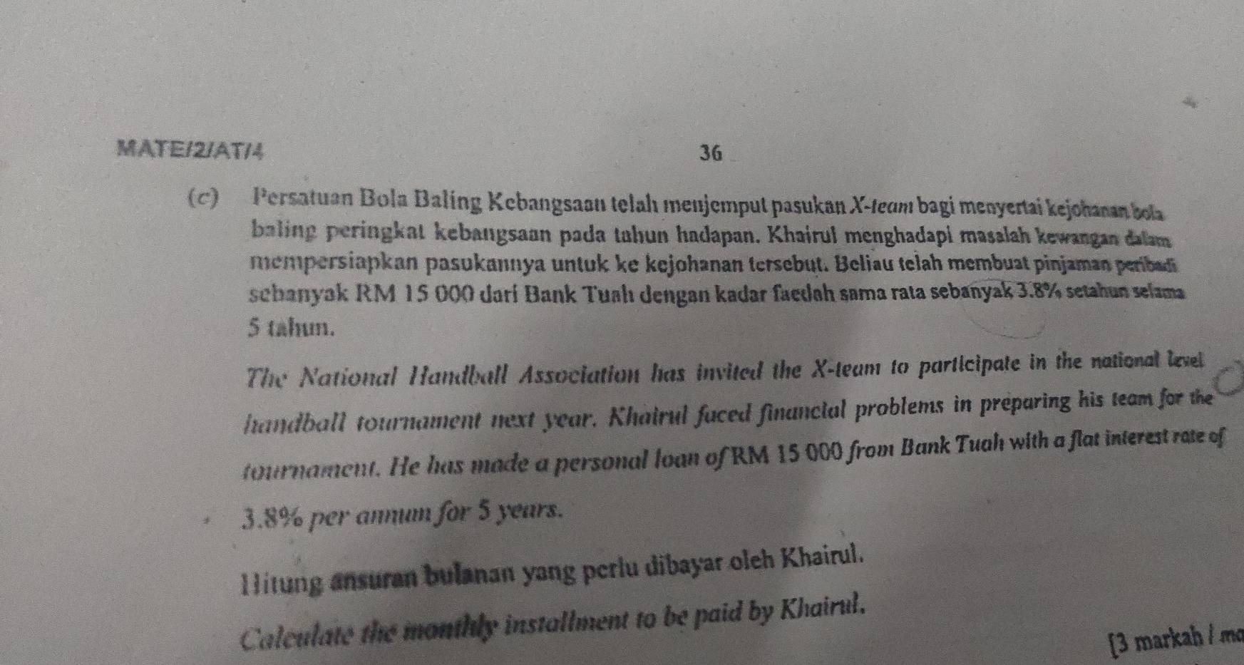 MATE/2/AT/4 36 
(c) Persatuan Bola Baling Kebangsaan telah menjemput pasukan X -team bagi menyertai kejohanan bot 
baling peringkat kebangsaan pada tahun hadapan. Khairul menghadapi masalah kewangan dalam 
mempersiapkan pasukannya untuk ke kejohanan tersebut. Beliau telah membuat pinjaman perbad 
sebanyak RM 15 000 darí Bank Tuahı dengan kadar faedah sama rata sebanyak 3.8% setahun selama
5 tahun. 
The National Handball Association has invited the X -team to participate in the national level 
handball tournament next year. Khairul faced financial problems in preparing his team for the 
tournament. He has made a personal loan of RM 15 000 from Bank Tuah with a flat interest rate of
3.8% per annum for 5 years. 
Hitung ansuran bulanan yang perlu dibayar oleh Khairul. 
Calculate the monthly installment to be paid by Khairul. 
[3 markah / m²