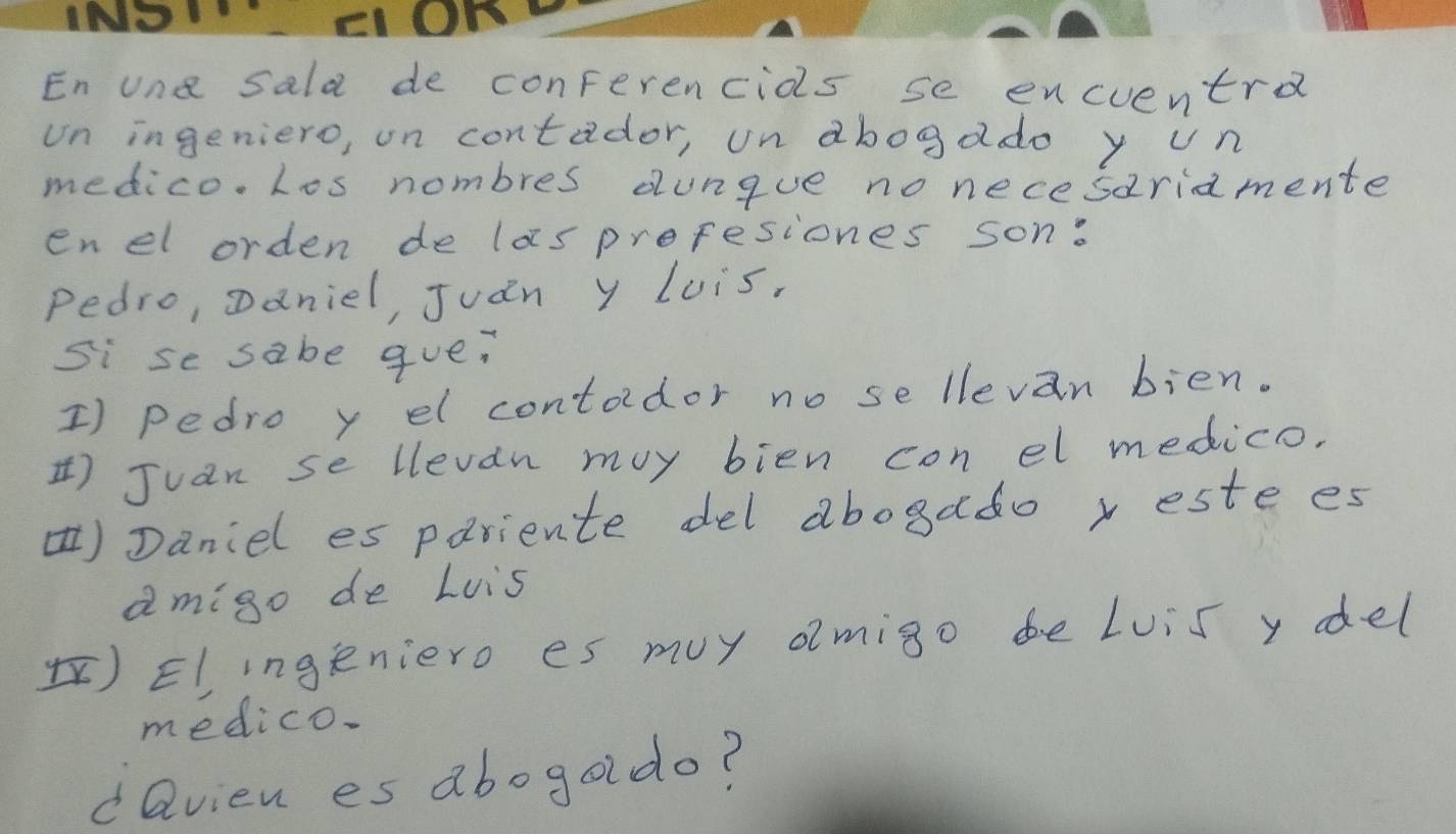 En une sala de conferencios se encuentra 
un ingeniero, on contador, un abogado y un 
medico. Los nombres dungue no necesariamente 
enel orden de laspreresiones son: 
Pedro, oaniel, Juán y Luis, 
si se sabe que? 
I) pedro y el contodor no se llevan bien. 
) Juan se llevan my bien con el medico. 
)Daniel es pariente del abogado x este es 
amigo de Luis 
)Elingeniero es muy omigo be Luis y del 
medico. 
dQvien es abogado?