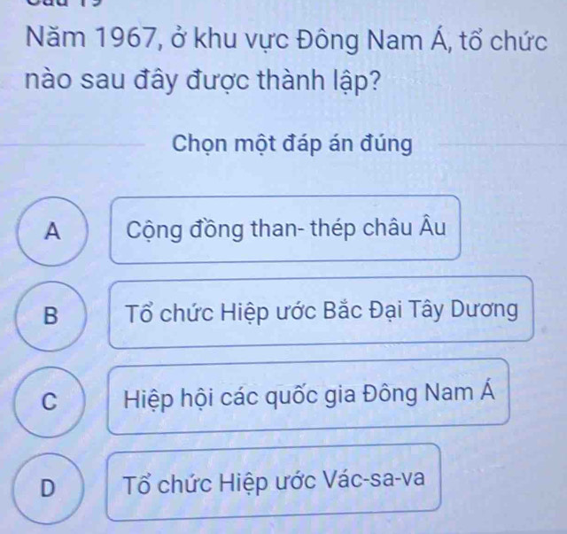 Năm 1967, ở khu vực Đông Nam Á, tổ chức
nào sau đây được thành lập?
Chọn một đáp án đúng
A Cộng đồng than- thép châu Âu
B Tổ chức Hiệp ước Bắc Đại Tây Dương
C Hiệp hội các quốc gia Đông Nam Á
D Tổ chức Hiệp ước Vác-sa-va