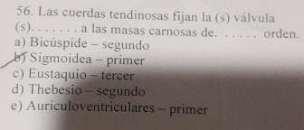 Las cuerdas tendinosas fijan la (s) válvula
(s). . . . . . . a las masas carnosas de. . . . . . orden.
a) Bicúspide - segundo
b Sigmoidea - primer
c) Eustaquio - tercer
d) Thebesio - segundo
e) Auriculoventriculares - primer