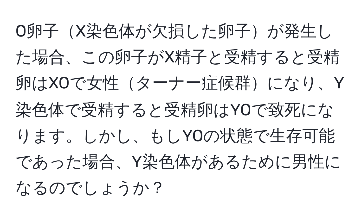 O卵子X染色体が欠損した卵子が発生した場合、この卵子がX精子と受精すると受精卵はXOで女性ターナー症候群になり、Y染色体で受精すると受精卵はYOで致死になります。しかし、もしYOの状態で生存可能であった場合、Y染色体があるために男性になるのでしょうか？