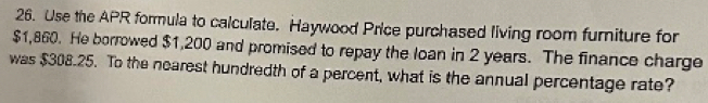 Use the APR formula to calculate. Haywood Price purchased living room furniture for
$1,860. He borrowed $1,200 and promised to repay the loan in 2 years. The finance charge 
was $308.25. To the nearest hundredth of a percent, what is the annual percentage rate?